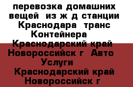 перевозка домашних вещей  из ж/д станции Краснодара (транс-Контейнера) - Краснодарский край, Новороссийск г. Авто » Услуги   . Краснодарский край,Новороссийск г.